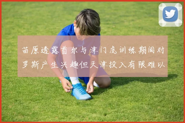 苗原透露首尔与津门虎训练期间对罗斯产生兴趣但天津投入有限难以引进