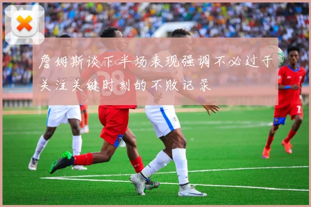 詹姆斯谈下半场表现强调不必过于关注关键时刻的不败记录