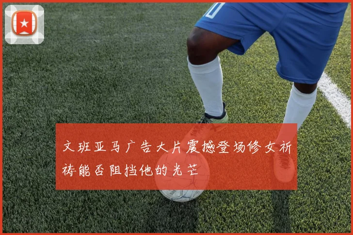 文班亚马广告大片震撼登场修女祈祷能否阻挡他的光芒