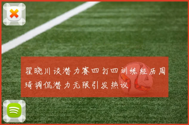 翟晓川谈潜力赛四打四训练经历周琦调侃潜力无限引发热议