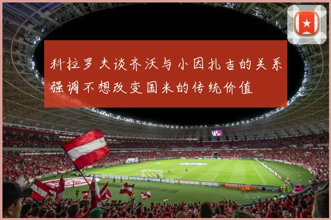 科拉罗夫谈齐沃与小因扎吉的关系强调不想改变国米的传统价值