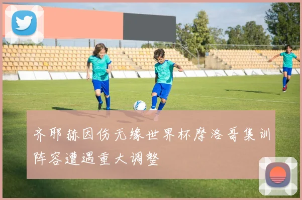 齐耶赫因伤无缘世界杯摩洛哥集训阵容遭遇重大调整