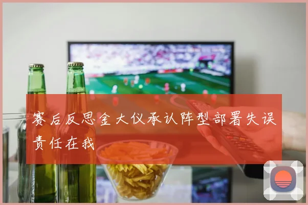 赛后反思金大仪承认阵型部署失误责任在我