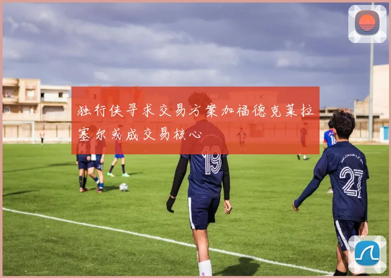 独行侠寻求交易方案加福德克莱拉塞尔或成交易核心
