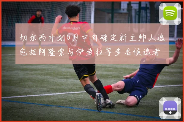 切尔西计划6月中旬确定新主帅人选包括阿隆索与伊劳拉等多名候选者