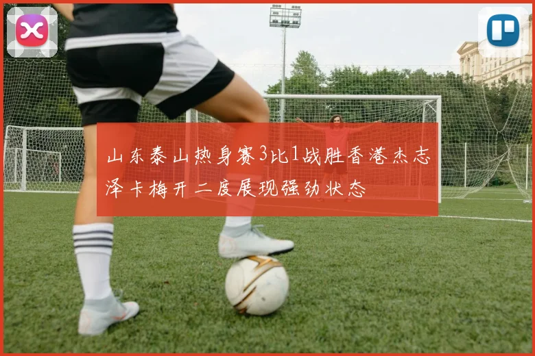 山东泰山热身赛3比1战胜香港杰志泽卡梅开二度展现强劲状态